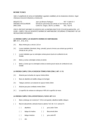 INFORME TECNICO
Sobre el cumplimiento de normas de habitabilidad, seguridad, estabilidad y de las instalaciones interiores. Según
Ordenanza General de Urbanismo y Construcción.
ARQUITECTO: Juan-Luis Menares Rodríguez RUT: 15.069.551-1
VIVIENDA A REGULARIZAR: Vivienda de autoconstrucción anterior al 2 de Febrero de 2016
DIRECCION: Comité Viv. Chagres, Sitio 95, Los Molles ROL: 1362-95
POR EL PRESENTE INFORME SE ACREDITA QUE LA VIVIENDA OBJETO DE ESTA REGULARIZACIÓN – LEY
20.898-, CUMPLE CON LAS SIGUIENTES NORMAS DE HABITABILIDAD, SEGURIDAD, ESTABILIDAD Y DE LAS
INSTALACIONES INTERIORES:
LA VIVIENDA CUMPLE LAS SIGUIENTES NORMAS DE HABITABILIDAD.
ART. 4.1.1. , 4.1.2., 4.1.3.
( X ) Altura mínima piso a cielo de 2,30 cm
( X ) Locales habitables (dormitorio, living, comedor), poseen al menos una ventana que permite la
entrada de aire y de luz
( ) Locales habitables que no contemplan ventana poseen ductos de ventilación de aire
Detallar:
( X ) Baños y cocinas contemplan ventana al exterior.
( ) Baños y cocinas que no contemplan ventana al exterior poseen ductos de ventilación de aire.
Detallar
LA VIVIENDA CUMPLE CON LA EXIGENCIA TÉRMICA PARA ZONA 2. ART. 4.1.10:
( X ) Aislación para techumbre de espesor mínimo 60mm
( ) Muros de albañilería de ladrillo o bloque de hormigón
( X ) Tabiques exteriores con aislación de espesor mínimo 30mm
( ) Aislación para pisos ventilados mínimo 50mm
( X ) La superficie de ventanas no sobrepasa el 40% de la superficie de muros
LA VIVIENDA CUMPLE CON LA RESISTENCIA EL FUEGO. ART 4.3.3:
( ) Muros cortafuego con resistencia F-120 (si corresponde), albañilería ladrillo o bloques
( ) Muro de adosamiento o divisorio hasta la cubierta F-60 / Art. 4.3.5. numeral 14.
( ) albañilería ( ) yeso-cartón 15mm
( ) tabique de madera ( ) fibrocemento 8mm
( ) tabique metalcon ( ) yeso-cartón RF
( ) otro
 