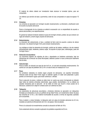 El material de relleno deberá ser humedecido hasta alcanzar la humedad óptima, para ser
compactado.
Los rellenos que servirán de base a pavimentos, serán de ripio compactado en capas de espesor 10
cm.
2.1.3 Cimientos:
Los cimientos se ejecutarán con hormigón revuelto mecánicamente. La dimensión y dosificación será
de acuerdo al proyecto estructural.
Previo al hormigonado de los cimientos se sellará la excavación con un emplantillado de acuerdo a
planos estructurales y sus especificaciones.
En general se realizara fundación aislada en poyos de hormigón armado y pilotes, las que contaran con
vigas de fundación y amarre según proyecto de estructuras.
2.1.4 Sobrecimientos:
La dimensión del sobrecimiento, el tipo y cantidad de fierro será de acuerdo a planos de cálculo
estructural.- Se utilizará hormigón H-25 y será vibrado mecánicamente.-
Los moldajes en todos los elementos de hormigón, podrán ser de madera, metálicos o de otro material
suficientemente rígido, resistente y estanco capaz de soportar el propio peso, sobrecargas y peso del
hormigón fresco.-
2.1.5 Extracción de escombros:
Los escombros deberán ser retirados de obra y depositados en botaderos autorizados, bajo las
indicaciones de la Dirección de Obras Municipales, debiendo quedar la nueva construcción totalmente
libre de ellos.
2.1.6 Cama de ripio:
Previo al radier, se colocará una capa de ripio de 8 cm., el cual será compactado mecánicamente.- Se
cubrirá con una capa de polietileno de 0,2 mm. en toda el área con traslapos de 15 cm.
2.1.7 Pisos:
Se consideran realizados en madera según proyecto de estructuras. Los soportes horizontales
interiores serán del tipo Steel Frame según el estándar vigente. El radier será platachado a grano
perdido con terminación rugosa -para recibir cerámicos- o afinado.
Para la ejecución de pisos y radieres se debe tener en cuenta que previo hormigonado se deberán
dejar todas las tuberías embutidas (electricidad, agua potable, alcantarillado) o en su defecto las
pasadas necesarias para la ejecución de las redes sin tener que recurrir a futuro picado de la
estructura, cuidando de no dejar en contacto acero con cañerías de cobre.
2.1.8 Tabiquería:
Los paramentos de estructuras secundarias y divisiones interiores se ejecutarán con tabiquerías
formadas por entramados en pino y/o perfileria de tipo Steel Frame; con revestimiento interior de placa
tipo Volcanita de 12 mm, u otro material incombustible de acuerdo a normas de seguridad, aprobado
por el proyectista.
Para el exterior y zonas húmedas, la tabiquería será con placa de terciado estructural de 22 mm,
revestida con plancha de fibrocemento de 6 mm. de espesor, libre de asbesto.
Previo a la colocación de revestimientos consulta la colocación de fieltro de 16 lb.
Como aislamiento térmico consulta la aplicación de polietileno expandido de 50 mm.
 