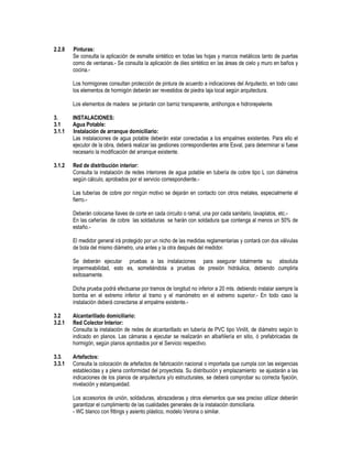 2.2.8 Pinturas:
Se consulta la aplicación de esmalte sintético en todas las hojas y marcos metálicos tanto de puertas
como de ventanas.- Se consulta la aplicación de óleo sintético en las áreas de cielo y muro en baños y
cocina.-
Los hormigones consultan protección de pintura de acuerdo a indicaciones del Arquitecto, en todo caso
los elementos de hormigón deberán ser revestidos de piedra laja local según arquitectura.
Los elementos de madera se pintarán con barniz transparente, antihongos e hidrorepelente.
3. INSTALACIONES:
3.1 Agua Potable:
3.1.1 Instalación de arranque domiciliario:
Las instalaciones de agua potable deberán estar conectadas a los empalmes existentes. Para ello el
ejecutor de la obra, deberá realizar las gestiones correspondientes ante Esval, para determinar si fuese
necesario la modificación del arranque existente.
3.1.2 Red de distribución interior:
Consulta la instalación de redes interiores de agua potable en tubería de cobre tipo L con diámetros
según cálculo, aprobados por el servicio correspondiente.-
Las tuberías de cobre por ningún motivo se dejarán en contacto con otros metales, especialmente el
fierro.-
Deberán colocarse llaves de corte en cada circuito o ramal, una por cada sanitario, lavaplatos, etc.-
En las cañerías de cobre las soldaduras se harán con soldadura que contenga al menos un 50% de
estaño.-
El medidor general irá protegido por un nicho de las medidas reglamentarias y contará con dos válvulas
de bola del mismo diámetro, una antes y la otra después del medidor.
Se deberán ejecutar pruebas a las instalaciones para asegurar totalmente su absoluta
impermeabilidad, esto es, sometiéndola a pruebas de presión hidráulica, debiendo cumplirla
exitosamente.
Dicha prueba podrá efectuarse por tramos de longitud no inferior a 20 mts. debiendo instalar siempre la
bomba en el extremo inferior al tramo y el manómetro en el extremo superior.- En todo caso la
instalación deberá conectarse al empalme existente.-
3.2 Alcantarillado domiciliario:
3.2.1 Red Colector Interior:
Consulta la instalación de redes de alcantarillado en tubería de PVC tipo Vinilit, de diámetro según lo
indicado en planos. Las cámaras a ejecutar se realizarán en albañilería en sitio, ó prefabricadas de
hormigón, según planos aprobados por el Servicio respectivo.
3.3. Artefactos:
3.3.1 Consulta la colocación de artefactos de fabricación nacional o importada que cumpla con las exigencias
establecidas y a plena conformidad del proyectista. Su distribución y emplazamiento se ajustarán a las
indicaciones de los planos de arquitectura y/o estructurales, se deberá comprobar su correcta fijación,
nivelación y estanqueidad.
Los accesorios de unión, soldaduras, abrazaderas y otros elementos que sea preciso utilizar deberán
garantizar el cumplimiento de las cualidades generales de la instalación domiciliaria.
- WC blanco con fittings y asiento plástico, modelo Verona o similar.
 