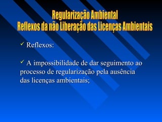    Reflexos:

 A impossibilidade de dar seguimento ao
processo de regularização pela ausência
das licenças ambientais;
 