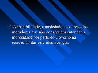     A irritabilidade, a ansiedade e o stress dos
    moradores que não conseguem entender a
    morosidade por parte do Governo na
    concessão das referidas licenças;
 