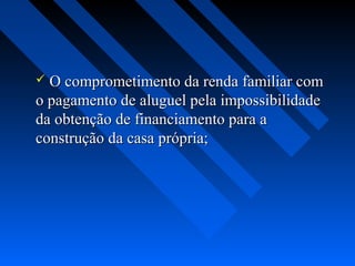  O comprometimento da renda familiar com
o pagamento de aluguel pela impossibilidade
da obtenção de financiamento para a
construção da casa própria;
 