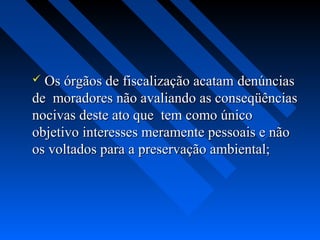  Os órgãos de fiscalização acatam denúncias
de moradores não avaliando as conseqüências
nocivas deste ato que tem como único
objetivo interesses meramente pessoais e não
os voltados para a preservação ambiental;
 