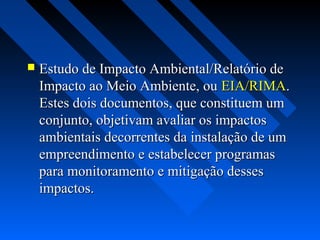    Estudo de Impacto Ambiental/Relatório de
    Impacto ao Meio Ambiente, ou EIA/RIMA.
    Estes dois documentos, que constituem um
    conjunto, objetivam avaliar os impactos
    ambientais decorrentes da instalação de um
    empreendimento e estabelecer programas
    para monitoramento e mitigação desses
    impactos.
 