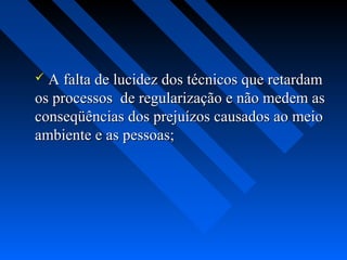  A falta de lucidez dos técnicos que retardam
os processos de regularização e não medem as
conseqüências dos prejuízos causados ao meio
ambiente e as pessoas;
 