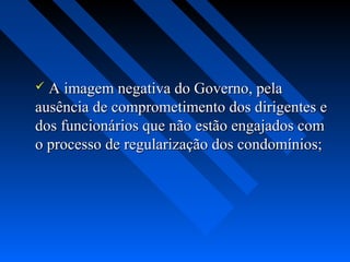  A imagem negativa do Governo, pela
ausência de comprometimento dos dirigentes e
dos funcionários que não estão engajados com
o processo de regularização dos condomínios;
 