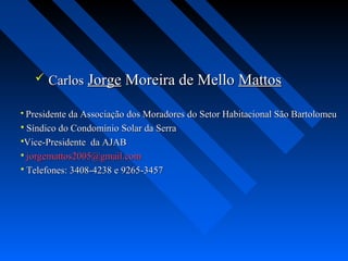  Carlos Jorge Moreira de Mello Mattos

 Presidente da Associação dos Moradores do Setor Habitacional São Bartolomeu
 Síndico do Condomínio Solar da Serra
Vice-Presidente da AJAB
 jorgemattos2005@gmail.com
 Telefones: 3408-4238 e 9265-3457
 