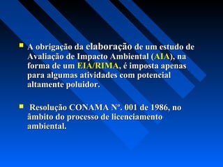    A obrigação da elaboração de um estudo de
    Avaliação de Impacto Ambiental (AIA), na
    forma de um EIA/RIMA, é imposta apenas
    para algumas atividades com potencial
    altamente poluidor.

   Resolução CONAMA Nº. 001 de 1986, no
    âmbito do processo de licenciamento
    ambiental.
 
