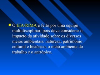    O EIA/RIMA é feito por uma equipe
    multidisciplinar, pois deve considerar o
    impacto da atividade sobre os diversos
    meios ambientais: natureza, patrimônio
    cultural e histórico, o meio ambiente do
    trabalho e o antrópico.
 
