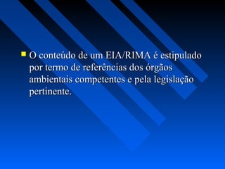    O conteúdo de um EIA/RIMA é estipulado
    por termo de referências dos órgãos
    ambientais competentes e pela legislação
    pertinente.
 