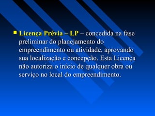    Licença Prévia – LP – concedida na fase
    preliminar do planejamento do
    empreendimento ou atividade, aprovando
    sua localização e concepção. Esta Licença
    não autoriza o início de qualquer obra ou
    serviço no local do empreendimento.
 