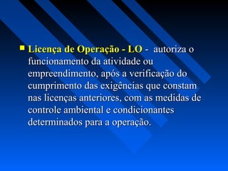    Licença de Operação - LO - autoriza o
    funcionamento da atividade ou
    empreendimento, após a verificação do
    cumprimento das exigências que constam
    nas licenças anteriores, com as medidas de
    controle ambiental e condicionantes
    determinados para a operação.
 