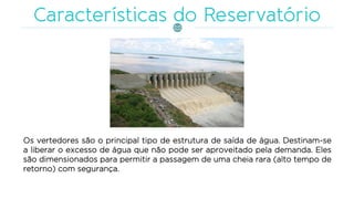 Os vertedores são o principal tipo de estrutura de saída de água. Destinam-se
a liberar o excesso de água que não pode ser aproveitado pela demanda. Eles
são dimensionados para permitir a passagem de uma cheia rara (alto tempo de
retorno) com segurança.
 