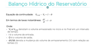Equação da continuidade:
Em termos de taxas instantâneas:
Onde:
• Vt e Vt+t denotam o volume armazenado no inicio e no final em um intervalo
de tempo;
• I é o volume de entrada;
• O é o volume de saída;
• dV/dt denota a mudança do volume de armazenamento (V) com relação ao
tempo (t)
 