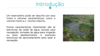 Um reservatório pode ser descrito por seus
níveis e volumes característicos, como o
volume morto e o volume máximo.
Outras características importantes são as
estruturas de saída de água, eclusas para
navegação, tomadas de água para irrigação
ou para abastecimento, e eventuais
estruturas de aproveitamento para lazer e
recreação.
 