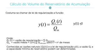 Costuma-se chamar de lei de regularização a função:
m
r
Q
tQ
ty
)(
)(  y(t) ≤1
Onde:
Qr (t) = vazão de regularização =  Qdemanda
Qm = vazão média = (1/n). Qnaturais, para n = no de meses
Conhecidas as vazões naturais [Qi(t)] e a lei de regularização y(t), a vazão Qr e
a capacidade mínima do reservatório podem ser determinadas.
 