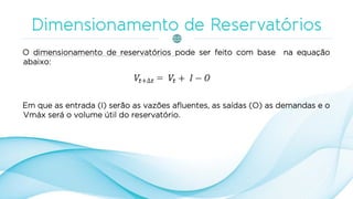 O dimensionamento de reservatórios pode ser feito com base na equação
abaixo:
Em que as entrada (I) serão as vazões afluentes, as saídas (O) as demandas e o
Vmáx será o volume útil do reservatório.
 