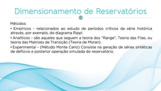 Métodos:
• Empíricos - relacionados ao estudo de períodos críticos da série histórica
através, por exemplo, do diagrama Rippl.
• Analíticos - são aqueles que seguem a teoria dos "Range", Teoria das Filas, ou
teoria das Matrizes de Transição (Teoria de Moran).
• Experimental - (Método Monte Carlo) Consiste na geração de séries sintéticas
de deflúvio e posterior operação simulada do reservatório.
 