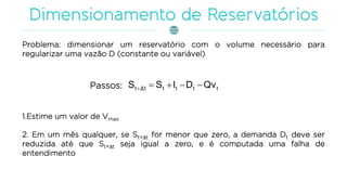 Problema: dimensionar um reservatório com o volume necessário para
regularizar uma vazão D (constante ou variável)
ttttΔtt QvDISS Passos:
1.Estime um valor de Vmax
2. Em um mês qualquer, se St+t for menor que zero, a demanda Dt deve ser
reduzida até que St+t seja igual a zero, e é computada uma falha de
entendimento
 