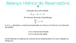 Equação da continuidade:
Em termos de taxas instantâneas:
Vt e Vt+t denotam o volume armazenado no inicio e no final em um intervalo
de tempo.
I é o volume de entrada;
O é o volume de saída.
dV/dt denota a mudança do volume de armazenamento (V) com relação ao
tempo (t)
 