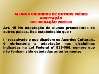 Art. 15 Na adaptação de alunos procedentes de
outros países, fica estabelecido que :
I - ressalvado o que dispõem os Acordos Culturais,
é obrigatória a adaptação nas disciplinas
indicadas na Lei Federal nº 9394/96, sempre que
não tenham sido estudadas anteriormente;
ALUNOS ORIUNDOS DE OUTROS PAÍSES
ADAPTAÇÃO
DELIBERAÇÃO 20/2009
 