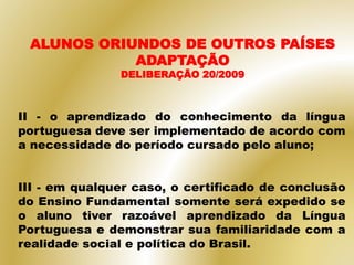 II - o aprendizado do conhecimento da língua
portuguesa deve ser implementado de acordo com
a necessidade do período cursado pelo aluno;
III - em qualquer caso, o certificado de conclusão
do Ensino Fundamental somente será expedido se
o aluno tiver razoável aprendizado da Língua
Portuguesa e demonstrar sua familiaridade com a
realidade social e política do Brasil.
ALUNOS ORIUNDOS DE OUTROS PAÍSES
ADAPTAÇÃO
DELIBERAÇÃO 20/2009
 