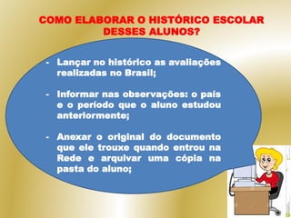 COMO ELABORAR O HISTÓRICO ESCOLAR
DESSES ALUNOS?
- Lançar no histórico as avaliações
realizadas no Brasil;
- Informar nas observações: o país
e o período que o aluno estudou
anteriormente;
- Anexar o original do documento
que ele trouxe quando entrou na
Rede e arquivar uma cópia na
pasta do aluno;
 
