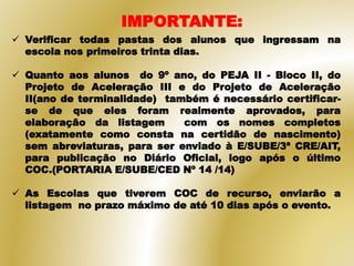 IMPORTANTE:
 Verificar todas pastas dos alunos que ingressam na
escola nos primeiros trinta dias.
 Quanto aos alunos do 9º ano, do PEJA II - Bloco II, do
Projeto de Aceleração III e do Projeto de Aceleração
II(ano de terminalidade) também é necessário certificar-
se de que eles foram realmente aprovados, para
elaboração da listagem com os nomes completos
(exatamente como consta na certidão de nascimento)
sem abreviaturas, para ser enviado à E/SUBE/3ª CRE/AIT,
para publicação no Diário Oficial, logo após o último
COC.(PORTARIA E/SUBE/CED Nº 14 /14)
 As Escolas que tiverem COC de recurso, enviarão a
listagem no prazo máximo de até 10 dias após o evento.
 