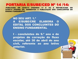 PORTARIA E/SUBE/CED Nº 14 /14:
-PUBLICADA EM 22/05/14 (PÁGINAS 17 E 18) E REPUBLICADA EM
23/06/14 (PÁGINA 29), NORMATIZA A PUBLICAÇÃO DOS CONCLUINTES DO
ENSINO FUNDAMENTAL
NO SEU ART. 1.º
A E/SUBE/CRE ELABORA O
EDITAL DOS CONCLUINTES DO
ENSINO FUNDAMENTAL
I - concluintes do 9.º ano e de
projetos de correção do fluxo
escolar, até 30 de abril do ano
civil, referente ao ano letivo
anterior.
 