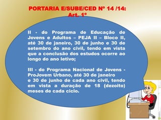 II - do Programa de Educação de
Jovens e Adultos – PEJA II – Bloco II,
até 30 de janeiro, 30 de junho e 30 de
setembro do ano civil, tendo em vista
que a conclusão dos estudos ocorre ao
longo do ano letivo;
III - do Programa Nacional de Jovens -
ProJovem Urbano, até 30 de janeiro
e 30 de junho de cada ano civil, tendo
em vista a duração de 18 (dezoito)
meses de cada ciclo.
PORTARIA E/SUBE/CED Nº 14 /14:
Art. 1º
 