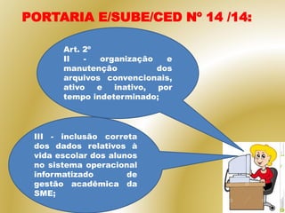PORTARIA E/SUBE/CED Nº 14 /14:
Art. 2º
II - organização e
manutenção dos
arquivos convencionais,
ativo e inativo, por
tempo indeterminado;
III - inclusão correta
dos dados relativos à
vida escolar dos alunos
no sistema operacional
informatizado de
gestão acadêmica da
SME;
 
