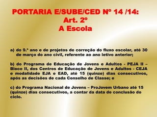 a) do 9.º ano e de projetos de correção do fluxo escolar, até 30
de março do ano civil, referente ao ano letivo anterior;
b) do Programa de Educação de Jovens e Adultos - PEJA II –
Bloco II, dos Centros de Educação de Jovens e Adultos - CEJA
e modalidade EJA e EAD, até 15 (quinze) dias consecutivos,
após as decisões de cada Conselho de Classe; e
c) do Programa Nacional de Jovens – ProJovem Urbano até 15
(quinze) dias consecutivos, a contar da data de conclusão do
ciclo.
PORTARIA E/SUBE/CED Nº 14 /14:
Art. 2º
A Escola
 