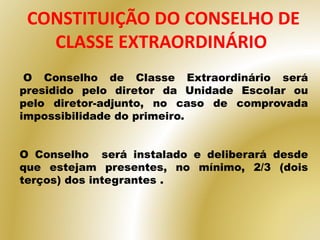CONSTITUIÇÃO DO CONSELHO DE
CLASSE EXTRAORDINÁRIO
O Conselho de Classe Extraordinário será
presidido pelo diretor da Unidade Escolar ou
pelo diretor-adjunto, no caso de comprovada
impossibilidade do primeiro.
O Conselho será instalado e deliberará desde
que estejam presentes, no mínimo, 2/3 (dois
terços) dos integrantes .
 