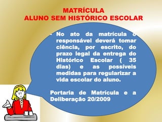 - No ato da matrícula o
responsável deverá tomar
ciência, por escrito, do
prazo legal da entrega do
Histórico Escolar ( 35
dias) e as possíveis
medidas para regularizar a
vida escolar do aluno.
Portaria de Matrícula e a
Deliberação 20/2009
MATRÍCULA
ALUNO SEM HISTÓRICO ESCOLAR
 