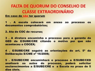 FALTA DE QUORUM DO CONSELHO DE
CLASSE EXTRAORDINÁRIO
Em caso de não ter quorum
1 . A escola colocará em anexo ao processo os
documentos comprobatórios;
2. Ata do COC de recurso;
3 . A diretora encaminha o processo para a gerente da
GED da E/SUBE/CRE citando o motivo por que não
aconteceu o COCEX;
4 . E/SUBE/CRE seguirá as orientações do art. 5º da
Deliberação E/CME nº 16/2008;
5 . E/SUBE/CRE encaminhará o processo a E/SUBE/CED
analisará os autos do processo, poderá solicitar
esclarecimentos a E/SUBE/CRE e a Escola no prazo de 5
dias úteis.
 
