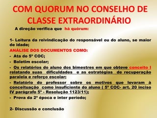 A direção verifica que há quórum:
1- Leitura da reivindicação do responsável ou do aluno, se maior
de idade;
ANÁLISE DOS DOCUMENTOS COMO:
- Ata do 5º COC;
- Boletim escolar;
- Os relatórios do aluno dos bimestres em que obteve conceito I
relatando suas dificuldades e as estratégias de recuperação
paralela e reforço escolar;
- Relatório do professor sobre os motivos que levaram à
conceituação como insuficiente do aluno ( 5º COC- art. 20 inciso
IV parágrafo 5º - Resolução 1123/11);
- Prova da 2ª época e inter período;
2- Discussão e conclusão
COM QUORUM NO CONSELHO DE
CLASSE EXTRAORDINÁRIO
 