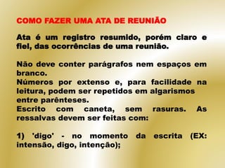 COMO FAZER UMA ATA DE REUNIÃO
Ata é um registro resumido, porém claro e
fiel, das ocorrências de uma reunião.
Não deve conter parágrafos nem espaços em
branco.
Números por extenso e, para facilidade na
leitura, podem ser repetidos em algarismos
entre parênteses.
Escrito com caneta, sem rasuras. As
ressalvas devem ser feitas com:
1) 'digo' - no momento da escrita (EX:
intensão, digo, intenção);
 