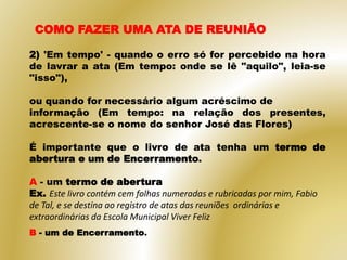 2) 'Em tempo' - quando o erro só for percebido na hora
de lavrar a ata (Em tempo: onde se lê "aquilo", leia-se
"isso"),
ou quando for necessário algum acréscimo de
informação (Em tempo: na relação dos presentes,
acrescente-se o nome do senhor José das Flores)
É importante que o livro de ata tenha um termo de
abertura e um de Encerramento.
A - um termo de abertura
Ex. Este livro contém cem folhas numeradas e rubricadas por mim, Fabio
de Tal, e se destina ao registro de atas das reuniões ordinárias e
extraordinárias da Escola Municipal Viver Feliz
COMO FAZER UMA ATA DE REUNIÃO
B - um de Encerramento.
 