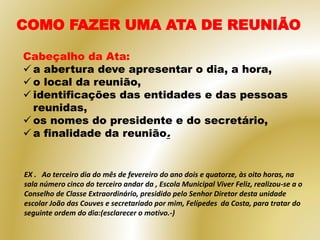 COMO FAZER UMA ATA DE REUNIÃO
Cabeçalho da Ata:
 a abertura deve apresentar o dia, a hora,
 o local da reunião,
 identificações das entidades e das pessoas
reunidas,
 os nomes do presidente e do secretário,
 a finalidade da reunião.
EX . Ao terceiro dia do mês de fevereiro do ano dois e quatorze, às oito horas, na
sala número cinco do terceiro andar da , Escola Municipal Viver Feliz, realizou-se a o
Conselho de Classe Extraordinário, presidido pelo Senhor Diretor desta unidade
escolar João das Couves e secretariado por mim, Felípedes da Costa, para tratar do
seguinte ordem do dia:(esclarecer o motivo.-)
 