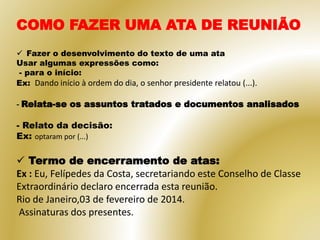COMO FAZER UMA ATA DE REUNIÃO
 Fazer o desenvolvimento do texto de uma ata
Usar algumas expressões como:
- para o início:
Ex: Dando início à ordem do dia, o senhor presidente relatou (...).
- Relata-se os assuntos tratados e documentos analisados
- Relato da decisão:
Ex: optaram por (...)
 Termo de encerramento de atas:
Ex : Eu, Felípedes da Costa, secretariando este Conselho de Classe
Extraordinário declaro encerrada esta reunião.
Rio de Janeiro,03 de fevereiro de 2014.
Assinaturas dos presentes.
 