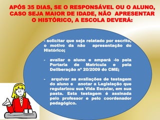 - solicitar que seja relatado por escrito,
o motivo da não apresentação do
Histórico;
- avaliar o aluno e ampará -lo pela
Portaria de Matrícula e pela
Deliberação nº 20/2009 do CME;
- arquivar as avaliações de testagem
do aluno e anotar a Legislação que
regularizou sua Vida Escolar, em sua
pasta. Esta testagem é assinada
pelo professor e pelo coordenador
pedagógico.
APÓS 35 DIAS, SE O RESPONSÁVEL OU O ALUNO,
CASO SEJA MAIOR DE IDADE, NÃO APRESENTAR
O HISTÓRICO, A ESCOLA DEVERÁ:
 