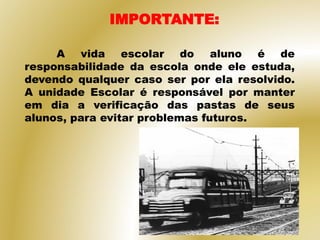 A vida escolar do aluno é de
responsabilidade da escola onde ele estuda,
devendo qualquer caso ser por ela resolvido.
A unidade Escolar é responsável por manter
em dia a verificação das pastas de seus
alunos, para evitar problemas futuros.
IMPORTANTE:
 