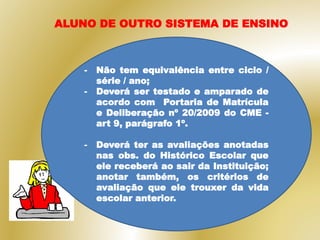 - Não tem equivalência entre ciclo /
série / ano;
- Deverá ser testado e amparado de
acordo com Portaria de Matrícula
e Deliberação nº 20/2009 do CME -
art 9, parágrafo 1º.
- Deverá ter as avaliações anotadas
nas obs. do Histórico Escolar que
ele receberá ao sair da Instituição;
anotar também, os critérios de
avaliação que ele trouxer da vida
escolar anterior.
ALUNO DE OUTRO SISTEMA DE ENSINO
 