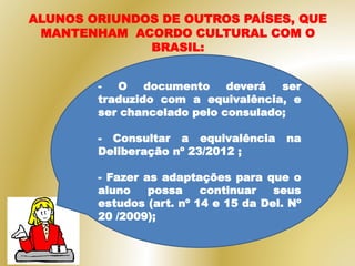 ALUNOS ORIUNDOS DE OUTROS PAÍSES, QUE
MANTENHAM ACORDO CULTURAL COM O
BRASIL:
- O documento deverá ser
traduzido com a equivalência, e
ser chancelado pelo consulado;
- Consultar a equivalência na
Deliberação nº 23/2012 ;
- Fazer as adaptações para que o
aluno possa continuar seus
estudos (art. nº 14 e 15 da Del. Nº
20 /2009);
 