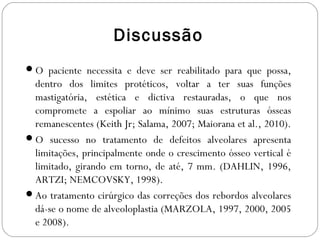 Discussão
O paciente necessita e deve ser reabilitado para que possa,
dentro dos limites protéticos, voltar a ter suas funções
mastigatória, estética e dictiva restauradas, o que nos
compromete a espoliar ao mínimo suas estruturas ósseas
remanescentes (Keith Jr; Salama, 2007; Maiorana et al., 2010).
O sucesso no tratamento de defeitos alveolares apresenta
limitações, principalmente onde o crescimento ósseo vertical é
limitado, girando em torno, de até, 7 mm. (DAHLIN, 1996,
ARTZI; NEMCOVSKY, 1998).
Ao tratamento cirúrgico das correções dos rebordos alveolares
dá-se o nome de alveoloplastia (MARZOLA, 1997, 2000, 2005
e 2008).
 