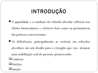 INTRODUÇÃO
A quantidade e a condição do rebordo alveolar refletem nos
efeitos biomecânicos e estéticos bem como na permanência
das próteses convencionais.
As deficiências, principalmente as verticais em rebordos
alveolares são um desafio para o cirurgião que visa alcançar
uma reabilitação oral do paciente promovendo:
Conforto.
Estética.
Função.
 