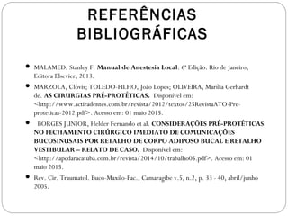 REFERÊNCIAS
BIBLIOGRÁFICAS
 MALAMED, Stanley F. Manual de Anestesia Local. 6ª Edição. Rio de Janeiro,
Editora Elsevier, 2013.
 MARZOLA, Clóvis; TOLEDO-FILHO, João Lopes; OLIVEIRA, Marília Gerhardt
de. AS CIRURGIAS PRÉ-PROTÉTICAS. Disponível em:
<http://www.actiradentes.com.br/revista/2012/textos/25RevistaATO-Pre-
proteticas-2012.pdf>. Acesso em: 01 maio 2015.
  BORGES JUNIOR, Helder Fernando et al. CONSIDERAÇÕES PRÉ-PROTÉTICAS
NO FECHAMENTO CIRÚRGICO IMEDIATO DE COMUNICAÇÕES
BUCOSINUSAIS POR RETALHO DE CORPO ADIPOSO BUCAL E RETALHO
VESTIBULAR – RELATO DE CASO. Disponível em:
<http://apcdaracatuba.com.br/revista/2014/10/trabalho05.pdf>. Acesso em: 01
maio 2015.
 Rev. Cir. Traumatol. Buco-Maxilo-Fac., Camaragibe v.5, n.2, p. 33 - 40, abril/junho
2005.
 