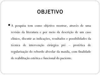 OBJETIVO
A pesquisa tem como objetivo mostrar, através de uma
revisão da literatura e por meio da descrição de um caso
clínico, discutir as indicações, resultados e possibilidades da
técnica de intervenção cirúrgica pré – protética de
regularização do rebordo alveolar da maxila, com finalidade
de reabilitação estética e funcional do paciente.
 