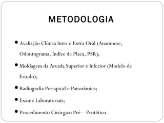 METODOLOGIA
Avaliação Clínica Intra e Extra Oral (Anamnese,
Odontograma, Índice de Placa, PSR);
Moldagem da Arcada Superior e Inferior (Modelo de
Estudo);
Radiografia Periapical e Panorâmica;
Exame Laboratoriais;
Procedimento Cirúrgico Pré – Protético.
 