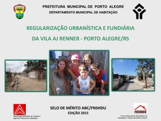 PREFEITURA MUNICIPAL DE PORTO ALEGRE
DEPARTAMENTO MUNICIPAL DE HABITAÇÃO
REGULARIZAÇÃO URBANÍSTICA E FUNDIÁRIA
DA VILA AJ RENNER - PORTO ALEGRE/RS
Associação Brasileira de Cohabs e
Agentes Públicos de Habitação
SELO DE MÉRITO ABC/FNSHDU
EDIÇÃO 2015
Fórum Nacional de Secretários de
Habitação e Desenvolvimento Urbano
 